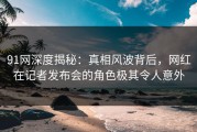 91网深度揭秘：真相风波背后，网红在记者发布会的角色极其令人意外