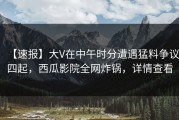 【速报】大V在中午时分遭遇猛料争议四起，西瓜影院全网炸锅，详情查看