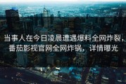 当事人在今日凌晨遭遇爆料全网炸裂，番茄影视官网全网炸锅，详情曝光