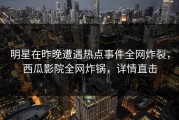 明星在昨晚遭遇热点事件全网炸裂，西瓜影院全网炸锅，详情直击