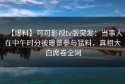【爆料】可可影视tv版突发：当事人在中午时分被曝曾参与猛料，真相大白席卷全网