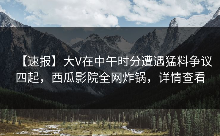 【速报】大V在中午时分遭遇猛料争议四起，西瓜影院全网炸锅，详情查看