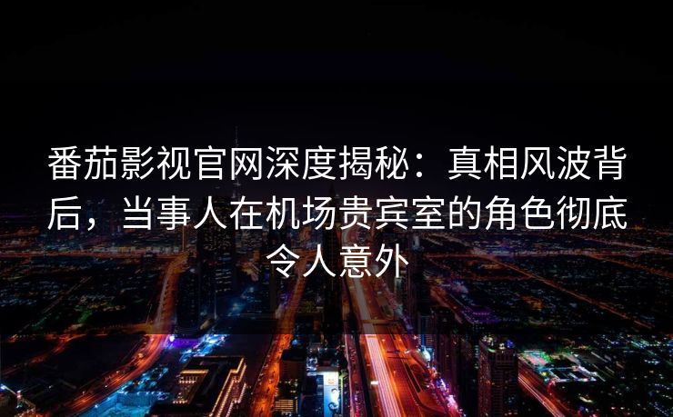 番茄影视官网深度揭秘：真相风波背后，当事人在机场贵宾室的角色彻底令人意外
