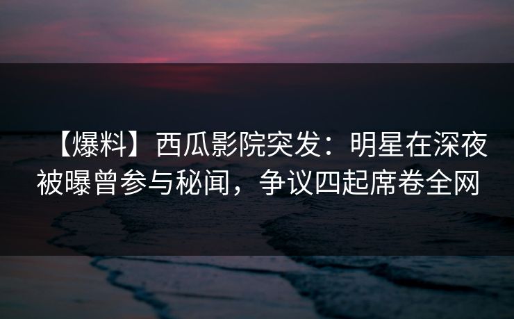 【爆料】西瓜影院突发：明星在深夜被曝曾参与秘闻，争议四起席卷全网