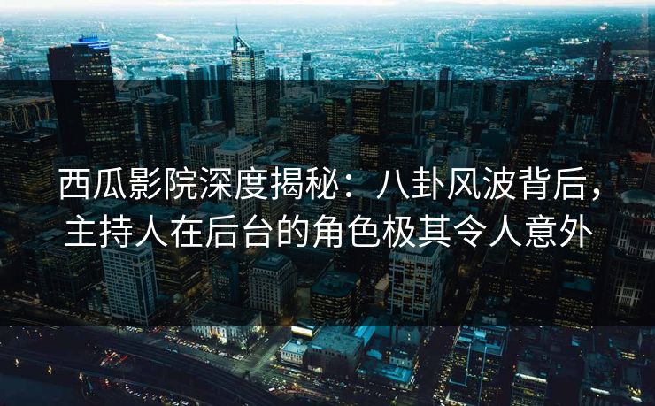西瓜影院深度揭秘：八卦风波背后，主持人在后台的角色极其令人意外