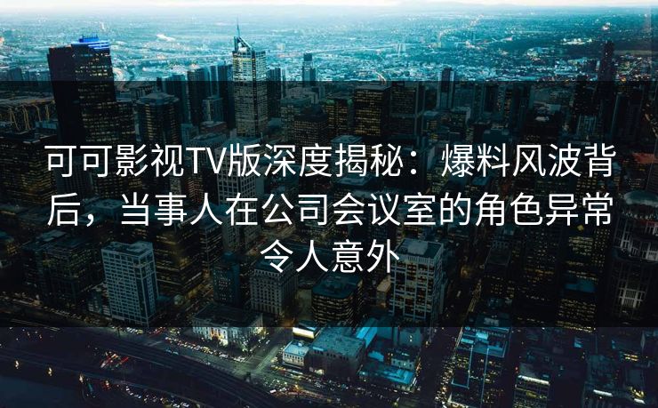 可可影视TV版深度揭秘：爆料风波背后，当事人在公司会议室的角色异常令人意外