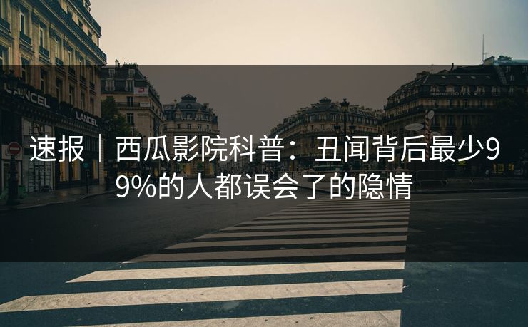 速报｜西瓜影院科普：丑闻背后最少99%的人都误会了的隐情