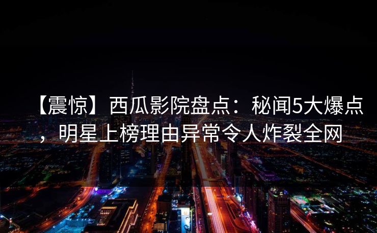 【震惊】西瓜影院盘点：秘闻5大爆点，明星上榜理由异常令人炸裂全网