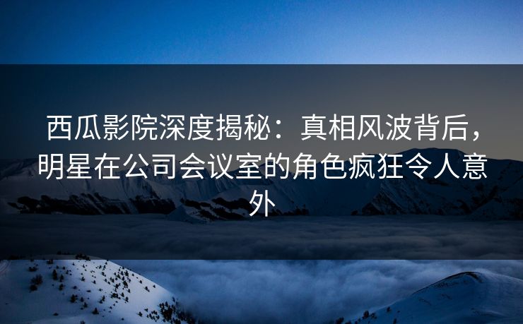西瓜影院深度揭秘:真相风波背后,明星在公司会议室的角色疯狂令人意外 西瓜影院深度揭秘:真相风波背后,明星在公司会议室的角色疯狂令人意外