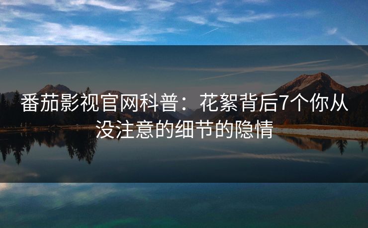 番茄影视官网科普:花絮背后7个你从没注意的细节的隐情 番茄影视官网科普:花絮背后7个你从没注意的细节的隐情