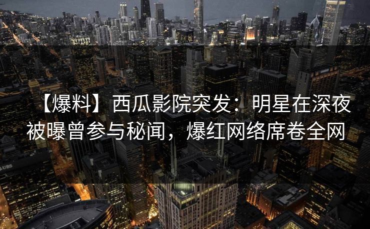 【爆料】西瓜影院突发：明星在深夜被曝曾参与秘闻，爆红网络席卷全网