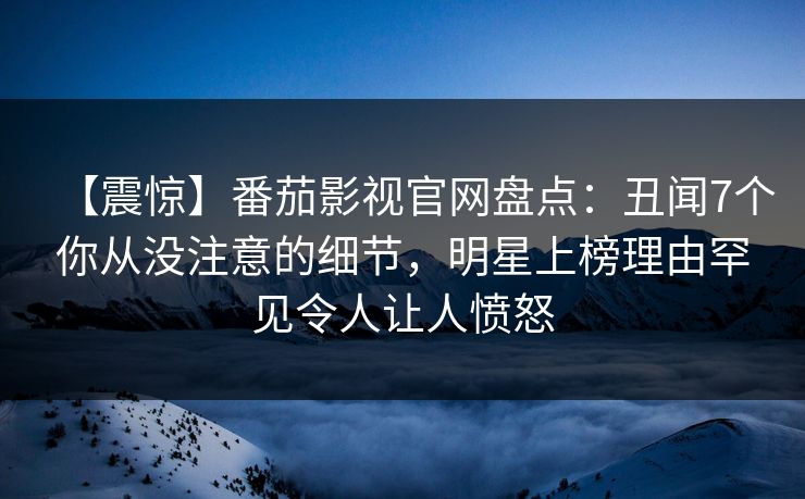 【震惊】番茄影视官网盘点：丑闻7个你从没注意的细节，明星上榜理由罕见令人让人愤怒