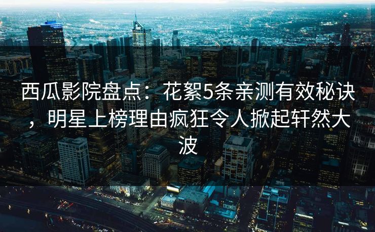 西瓜影院盘点：花絮5条亲测有效秘诀，明星上榜理由疯狂令人掀起轩然大波