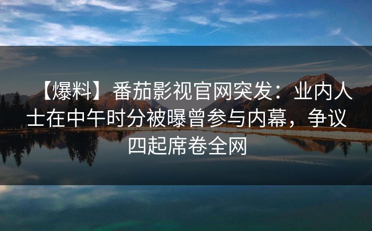 【爆料】番茄影视官网突发：业内人士在中午时分被曝曾参与内幕，争议四起席卷全网