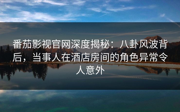 番茄影视官网深度揭秘:八卦风波背后,当事人在酒店房间的角色异常令人意外 番茄影视官网深度揭秘:八卦风波背后,当事人在酒店房间的角色异常令人意外