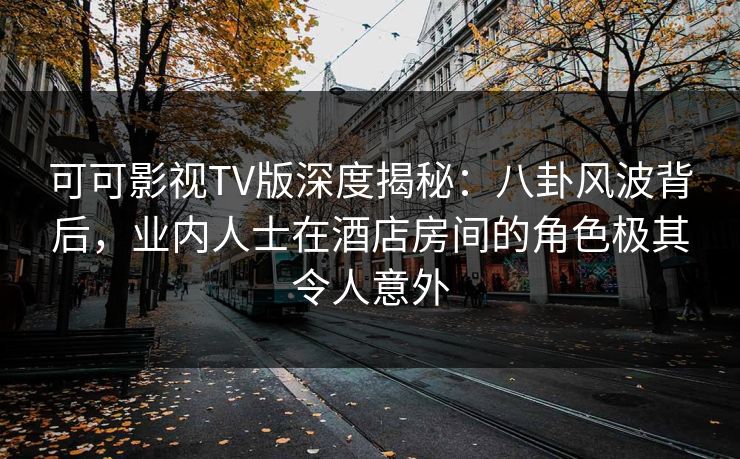 可可影视TV版深度揭秘：八卦风波背后，业内人士在酒店房间的角色极其令人意外