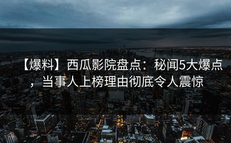 【爆料】西瓜影院盘点:秘闻5大爆点,当事人上榜理由彻底令人震惊 【爆料】西瓜影院盘点:秘闻5大爆点,当事人上榜理由彻底令人震惊