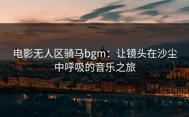 电影无人区骑马bgm：让镜头在沙尘中呼吸的音乐之旅
