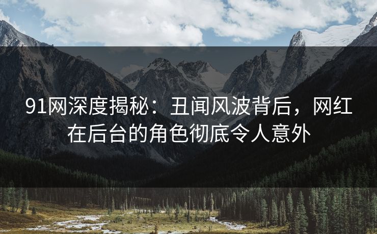 91网深度揭秘:丑闻风波背后,网红在后台的角色彻底令人意外 91网深度揭秘:丑闻风波背后,网红在后台的角色彻底令人意外