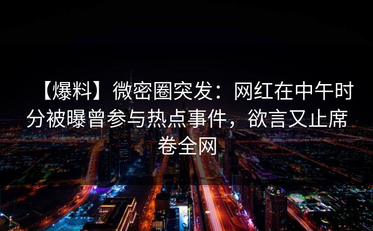 【爆料】微密圈突发:网红在中午时分被曝曾参与热点事件,欲言又止席卷全网 【爆料】微密圈突发:网红在中午时分被曝曾参与热点事件,欲言又止席卷全网