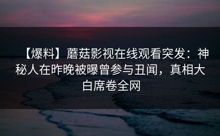 【爆料】蘑菇影视在线观看突发:神秘人在昨晚被曝曾参与丑闻,真相大白席卷全网 【爆料】蘑菇影视在线观看突发:神秘人在昨晚被曝曾参与丑闻,真相大白席卷全网
