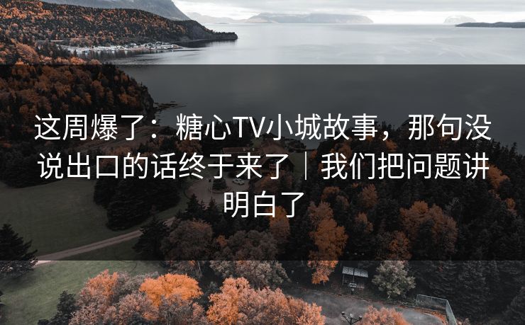 这周爆了：糖心TV小城故事，那句没说出口的话终于来了｜我们把问题讲明白了