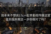 我本来不想说17c一起草影视传媒这波猛到我失眠这一步你做对了吗？