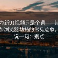 你以为新91视频只是个词——其实牵着一条浏览器劫持的常见迹象，我只说一句：别点