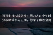 可可影视tv版突发：圈内人在中午时分被曝曾参与丑闻，惊呆了席卷全网