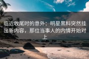 临近收尾时的意外：明星黑料突然挂出新内容，那位当事人的内情开始对上