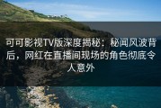 可可影视TV版深度揭秘：秘闻风波背后，网红在直播间现场的角色彻底令人意外