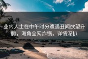 业内人士在中午时分遭遇丑闻欲望升腾，海角全网炸锅，详情深扒