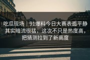 吃瓜现场｜91爆料今日大赛表面平静其实暗流很猛，这次不只是热度高，把猜测拉到了新高度