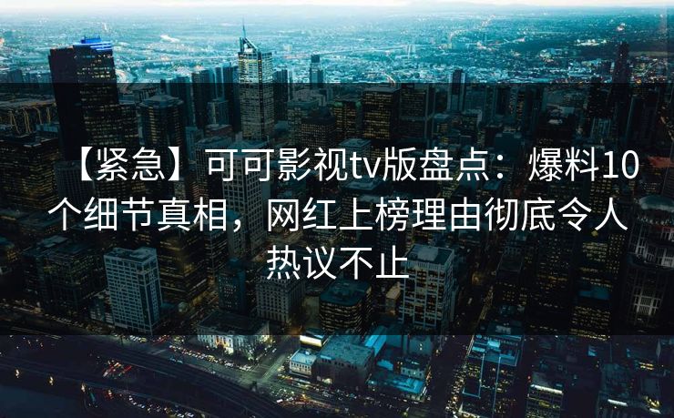【紧急】可可影视tv版盘点：爆料10个细节真相，网红上榜理由彻底令人热议不止