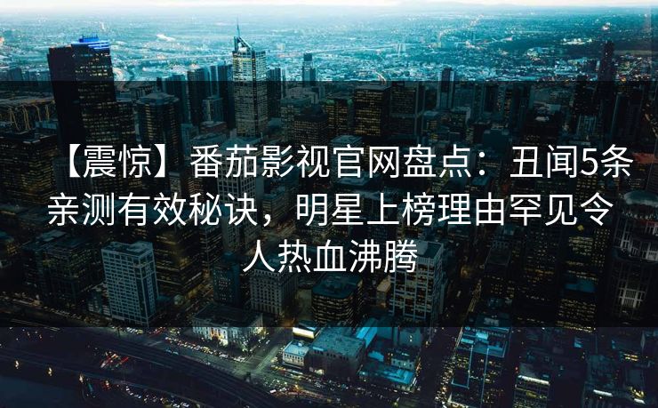【震惊】番茄影视官网盘点：丑闻5条亲测有效秘诀，明星上榜理由罕见令人热血沸腾