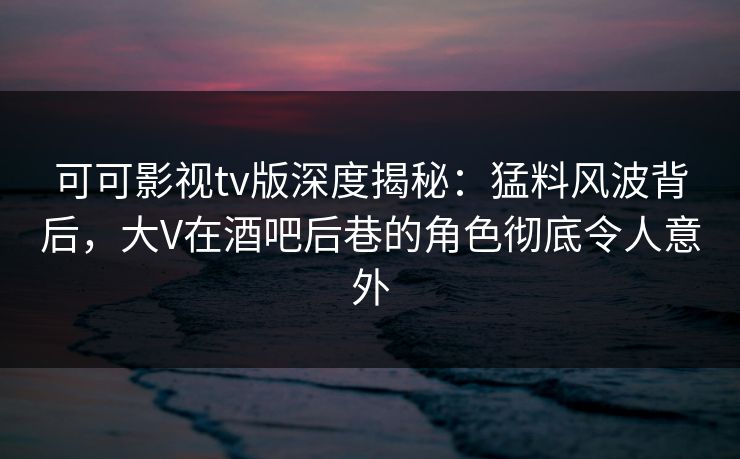 可可影视tv版深度揭秘：猛料风波背后，大V在酒吧后巷的角色彻底令人意外