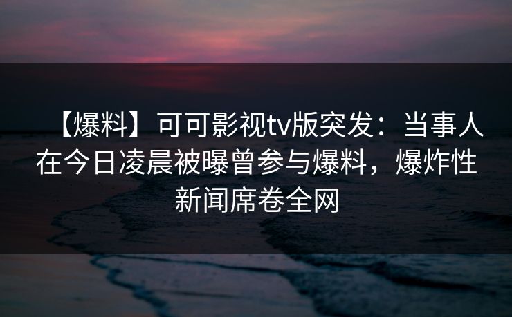 【爆料】可可影视tv版突发:当事人在今日凌晨被曝曾参与爆料,爆炸性新闻席卷全网 【爆料】可可影视tv版突发:当事人在今日凌晨被曝曾参与爆料,爆炸性新闻席卷全网