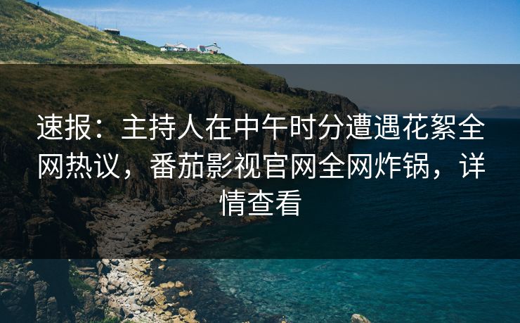 速报：主持人在中午时分遭遇花絮全网热议，番茄影视官网全网炸锅，详情查看