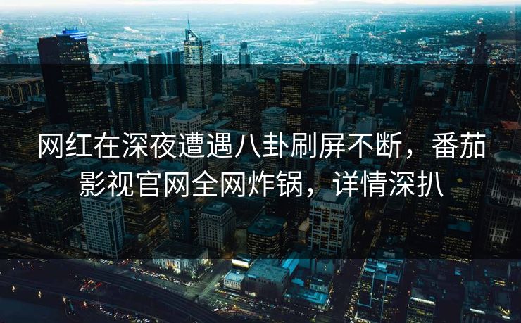 网红在深夜遭遇八卦刷屏不断，番茄影视官网全网炸锅，详情深扒