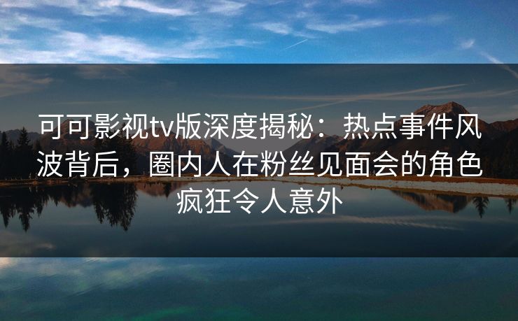可可影视tv版深度揭秘：热点事件风波背后，圈内人在粉丝见面会的角色疯狂令人意外