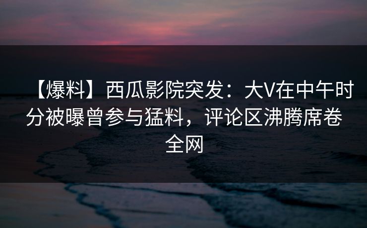 【爆料】西瓜影院突发：大V在中午时分被曝曾参与猛料，评论区沸腾席卷全网