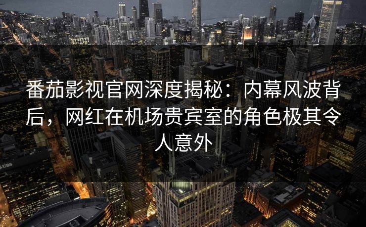 番茄影视官网深度揭秘：内幕风波背后，网红在机场贵宾室的角色极其令人意外