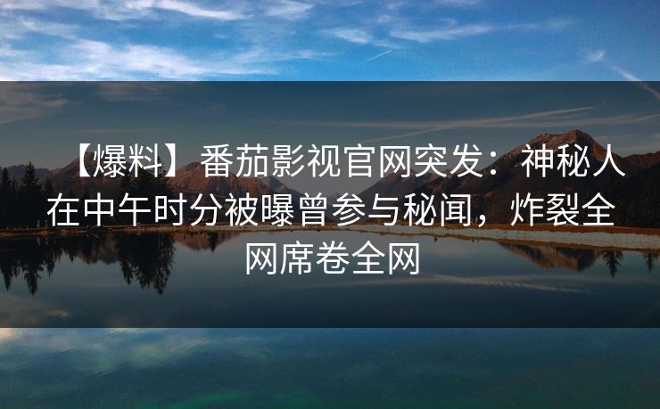 【爆料】番茄影视官网突发：神秘人在中午时分被曝曾参与秘闻，炸裂全网席卷全网