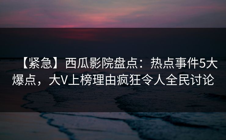 【紧急】西瓜影院盘点：热点事件5大爆点，大V上榜理由疯狂令人全民讨论