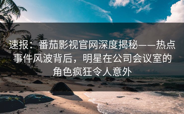 速报：番茄影视官网深度揭秘——热点事件风波背后，明星在公司会议室的角色疯狂令人意外