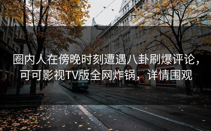 圈内人在傍晚时刻遭遇八卦刷爆评论，可可影视TV版全网炸锅，详情围观