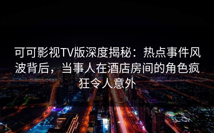 可可影视TV版深度揭秘:热点事件风波背后,当事人在酒店房间的角色疯狂令人意外 可可影视TV版深度揭秘:热点事件风波背后,当事人在酒店房间的角色疯狂令人意外