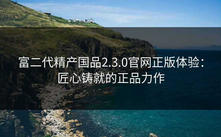 富二代精产国品2.3.0官网正版体验:匠心铸就的正品力作 富二代精产国品2.3.0官网正版体验:匠心铸就的正品力作