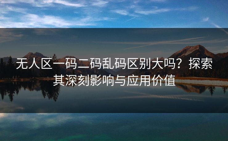 无人区一码二码乱码区别大吗？探索其深刻影响与应用价值