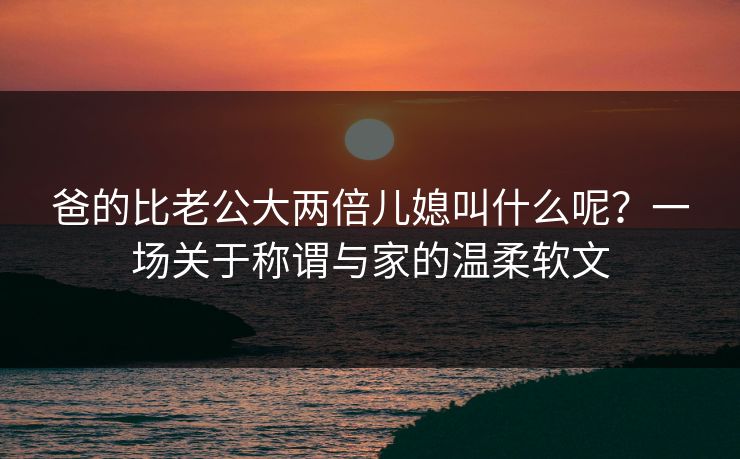 爸的比老公大两倍儿媳叫什么呢?一场关于称谓与家的温柔软文 爸的比老公大两倍儿媳叫什么呢?一场关于称谓与家的温柔软文